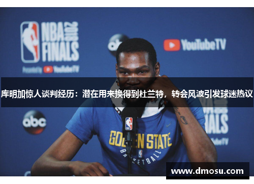 库明加惊人谈判经历：潜在用来换得到杜兰特，转会风波引发球迷热议